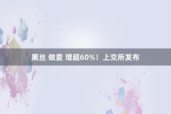 黑丝 做爱 增超60%！上交所发布