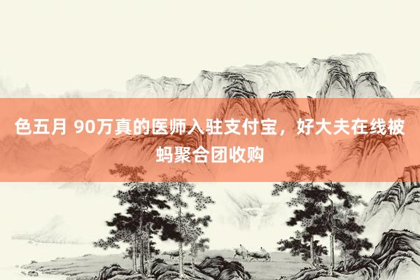 色五月 90万真的医师入驻支付宝，好大夫在线被蚂聚合团收购