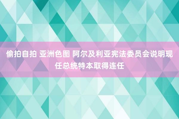 偷拍自拍 亚洲色图 阿尔及利亚宪法委员会说明现任总统特本取得连任