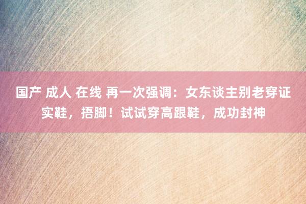 国产 成人 在线 再一次强调：女东谈主别老穿证实鞋，捂脚！试试穿高跟鞋，成功封神