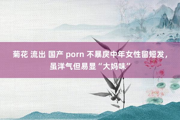 菊花 流出 国产 porn 不暴戾中年女性留短发，虽洋气但易显“大妈味”