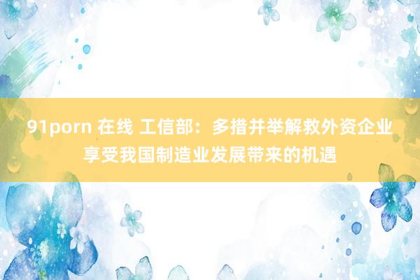 91porn 在线 工信部：多措并举解救外资企业享受我国制造业发展带来的机遇