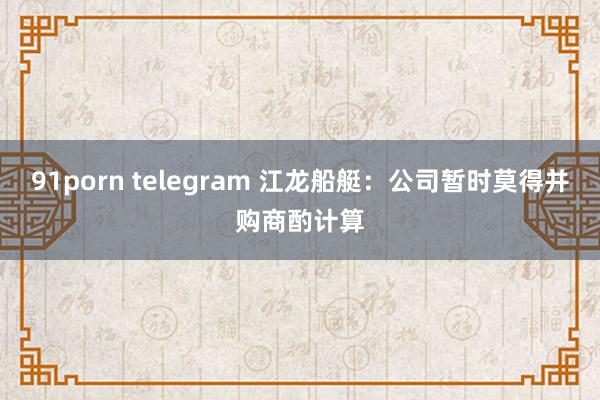 91porn telegram 江龙船艇：公司暂时莫得并购商酌计算