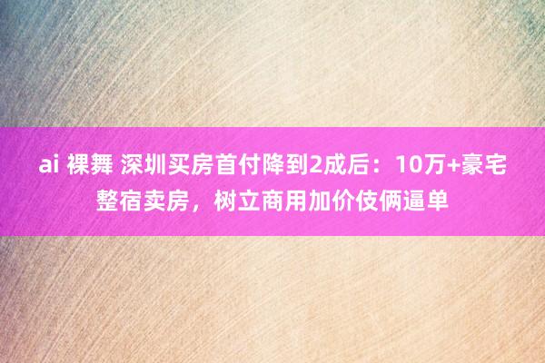 ai 裸舞 深圳买房首付降到2成后：10万+豪宅整宿卖房，树立商用加价伎俩逼单