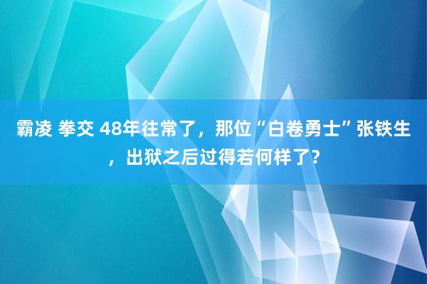 霸凌 拳交 48年往常了，那位“白卷勇士”张铁生，出狱之后过得若何样了？