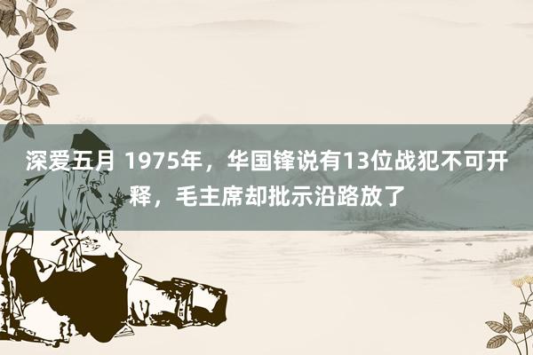 深爱五月 1975年，华国锋说有13位战犯不可开释，毛主席却批示沿路放了