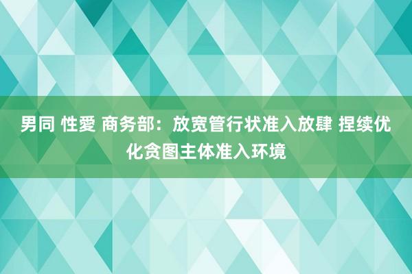 男同 性愛 商务部：放宽管行状准入放肆 捏续优化贪图主体准入环境