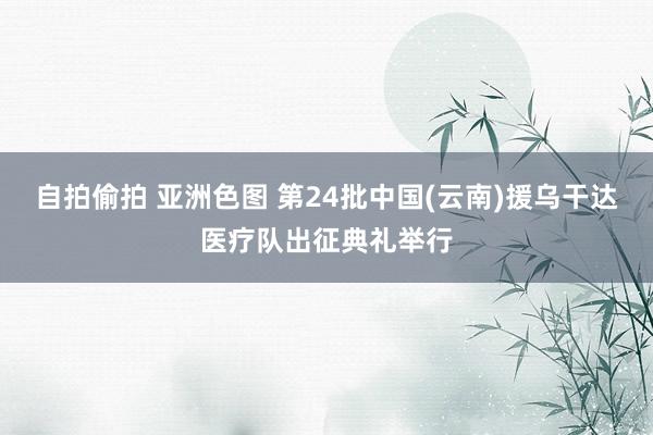 自拍偷拍 亚洲色图 第24批中国(云南)援乌干达医疗队出征典礼举行