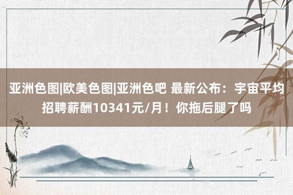 亚洲色图|欧美色图|亚洲色吧 最新公布：宇宙平均招聘薪酬10341元/月！你拖后腿了吗