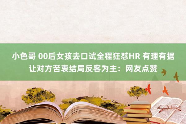 小色哥 00后女孩去口试全程狂怼HR 有理有据让对方苦衷结局反客为主：网友点赞