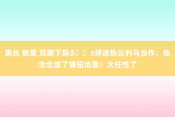 黑丝 做爱 双眼下跺😱球迷热议利马当作：他念念废了镰田地面！太任性了