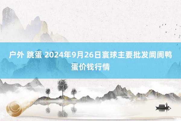 户外 跳蛋 2024年9月26日寰球主要批发阛阓鸭蛋价钱行情