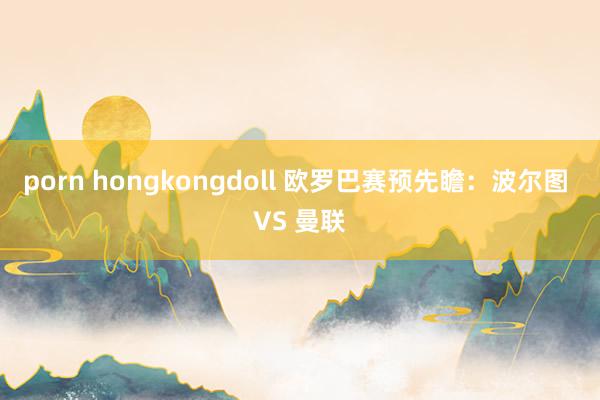 porn hongkongdoll 欧罗巴赛预先瞻：波尔图 VS 曼联