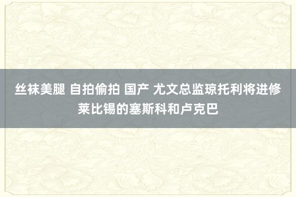 丝袜美腿 自拍偷拍 国产 尤文总监琼托利将进修莱比锡的塞斯科和卢克巴