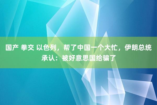 国产 拳交 以色列，帮了中国一个大忙，伊朗总统承认：被好意思国给骗了