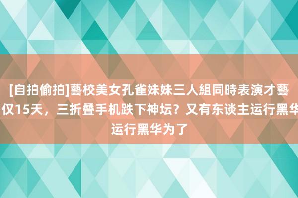 [自拍偷拍]藝校美女孔雀妹妹三人組同時表演才藝 发售仅15天，三折叠手机跌下神坛？又有东谈主运行黑华为了