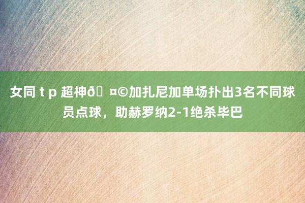 女同 t p 超神🤩加扎尼加单场扑出3名不同球员点球，助赫罗纳2-1绝杀毕巴