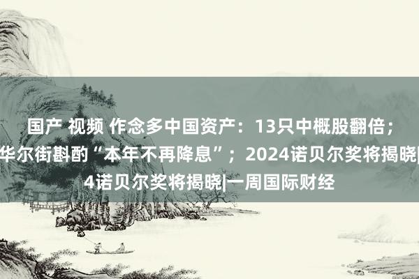 国产 视频 作念多中国资产：13只中概股翻倍；非农超预期，华尔街斟酌“本年不再降息”；2024诺贝尔奖将揭晓|一周国际财经