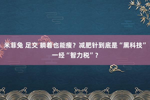 米菲兔 足交 躺着也能瘦？减肥针到底是“黑科技”一经“智力税”？