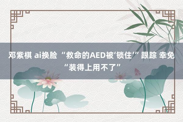 邓紫棋 ai换脸 “救命的AED被‘锁住’”跟踪 幸免“装得上用不了”