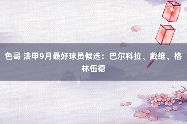 色哥 法甲9月最好球员候选：巴尔科拉、戴维、格林伍德