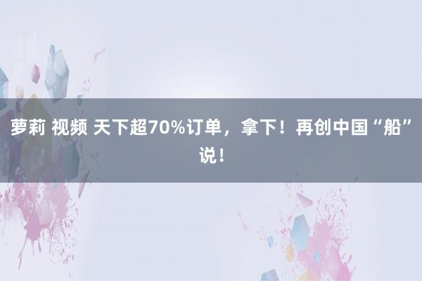 萝莉 视频 天下超70%订单，拿下！再创中国“船”说！