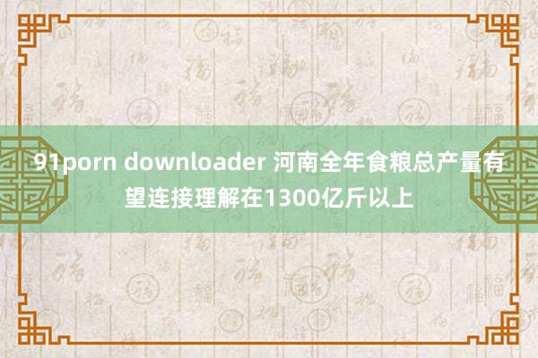 91porn downloader 河南全年食粮总产量有望连接理解在1300亿斤以上