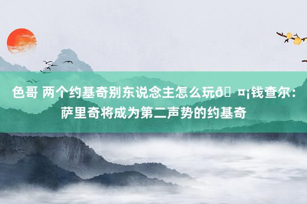 色哥 两个约基奇别东说念主怎么玩🤡钱查尔：萨里奇将成为第二声势的约基奇