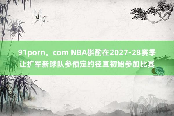 91porn。com NBA斟酌在2027-28赛季让扩军新球队参预定约径直初始参加比赛