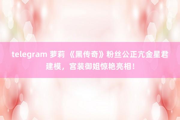 telegram 萝莉 《黑传奇》粉丝公正亢金星君建模，宫装御姐惊艳亮相！