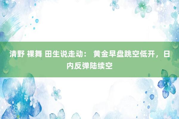 清野 裸舞 田生说走动： 黄金早盘跳空低开，日内反弹陆续空