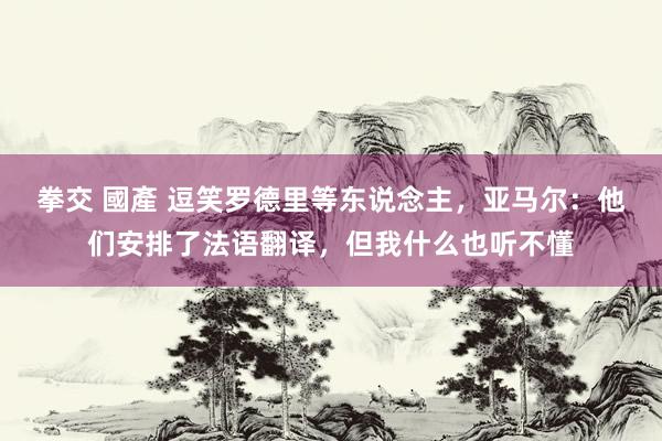 拳交 國產 逗笑罗德里等东说念主，亚马尔：他们安排了法语翻译，但我什么也听不懂