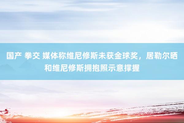 国产 拳交 媒体称维尼修斯未获金球奖，居勒尔晒和维尼修斯拥抱照示意撑握