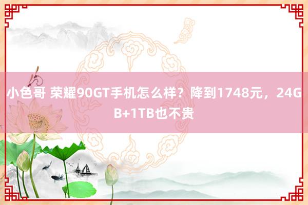 小色哥 荣耀90GT手机怎么样？降到1748元，24GB+1TB也不贵