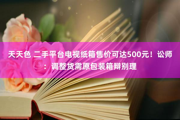 天天色 二手平台电视纸箱售价可达500元！讼师：调整货需原包装箱辩别理