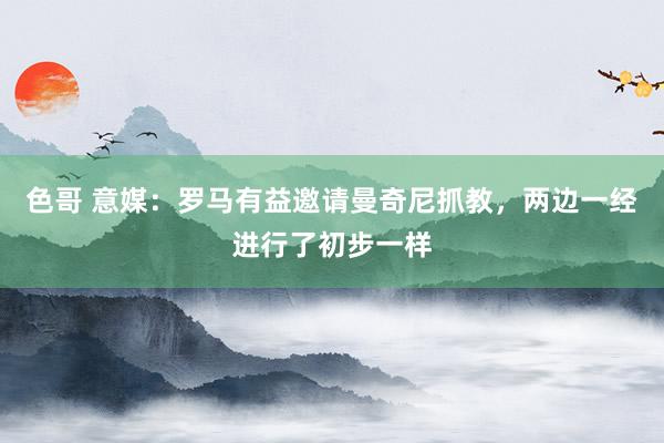 色哥 意媒：罗马有益邀请曼奇尼抓教，两边一经进行了初步一样