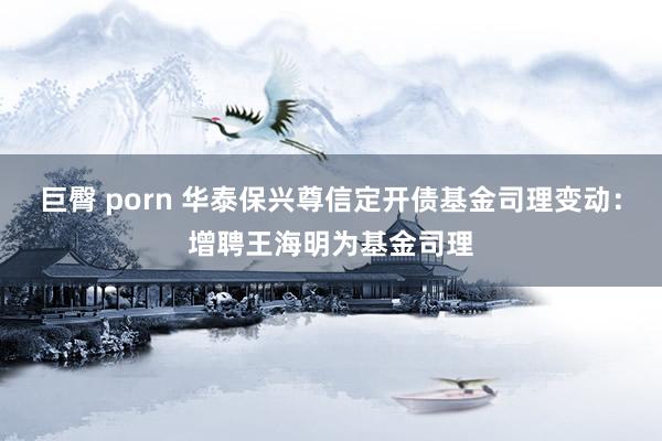 巨臀 porn 华泰保兴尊信定开债基金司理变动：增聘王海明为基金司理