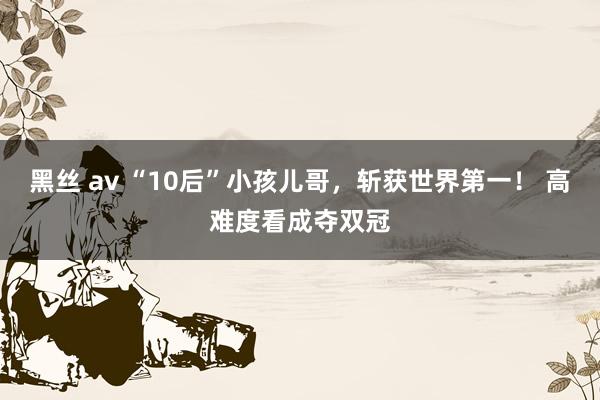 黑丝 av “10后”小孩儿哥，斩获世界第一！ 高难度看成夺双冠