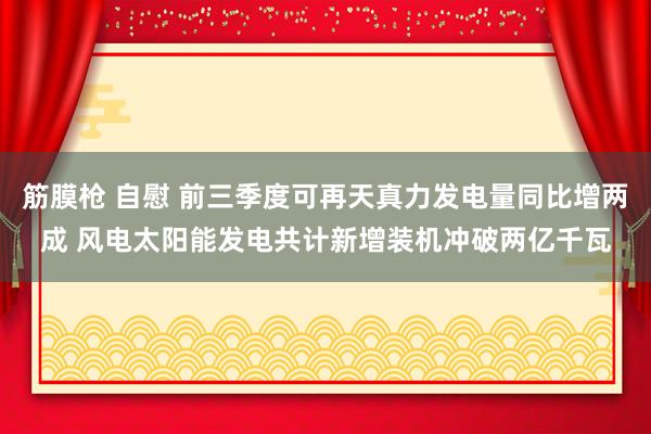 筋膜枪 自慰 前三季度可再天真力发电量同比增两成 风电太阳能发电共计新增装机冲破两亿千瓦