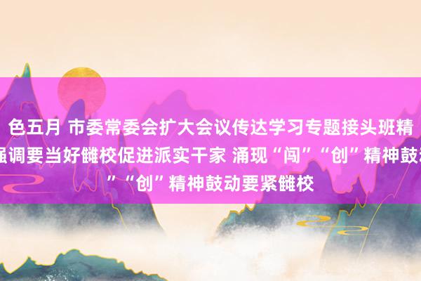 色五月 市委常委会扩大会议传达学习专题接头班精神 陈吉宁强调要当好雠校促进派实干家 涌现“闯”“创”精神鼓动要紧雠校