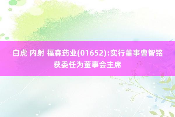 白虎 内射 福森药业(01652):实行董事曹智铭获委任为董事会主席