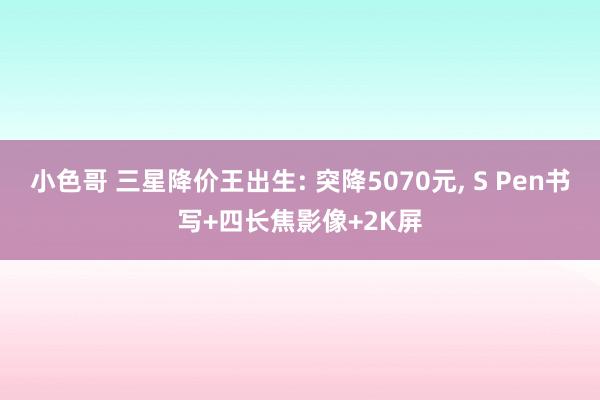 小色哥 三星降价王出生: 突降5070元， S Pen书写+四长焦影像+2K屏