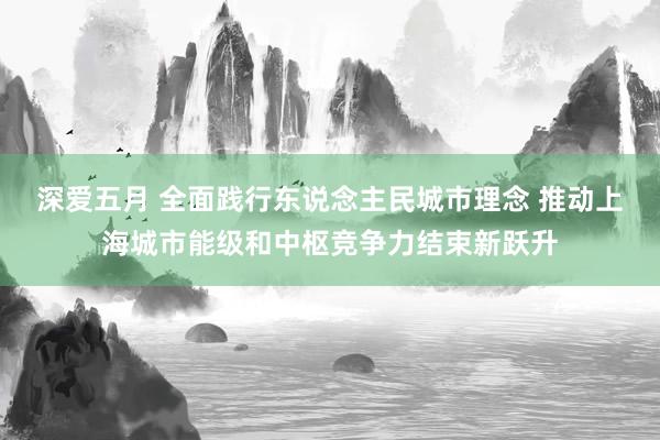 深爱五月 全面践行东说念主民城市理念 推动上海城市能级和中枢竞争力结束新跃升