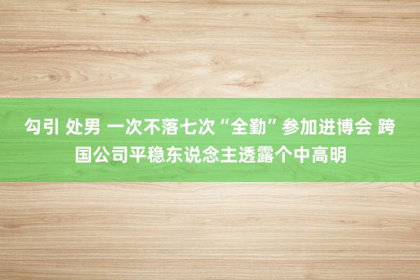 勾引 处男 一次不落七次“全勤”参加进博会 跨国公司平稳东说念主透露个中高明