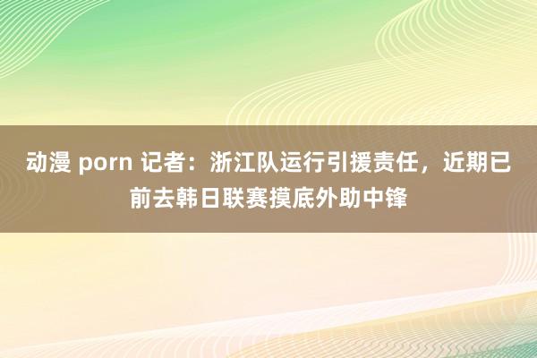 动漫 porn 记者：浙江队运行引援责任，近期已前去韩日联赛摸底外助中锋