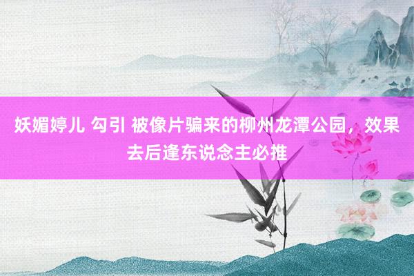 妖媚婷儿 勾引 被像片骗来的柳州龙潭公园，效果去后逢东说念主必推