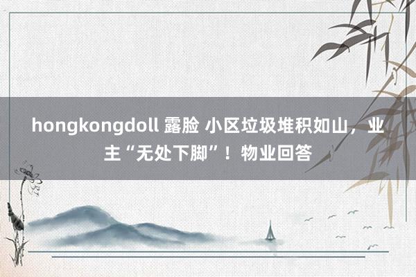 hongkongdoll 露脸 小区垃圾堆积如山，业主“无处下脚”！物业回答