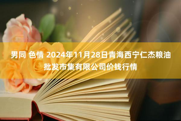 男同 色情 2024年11月28日青海西宁仁杰粮油批发市集有限公司价钱行情