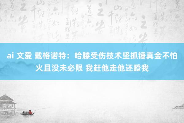 ai 文爱 戴格诺特：哈滕受伤技术坚抓锤真金不怕火且没未必限 我赶他走他还瞪我