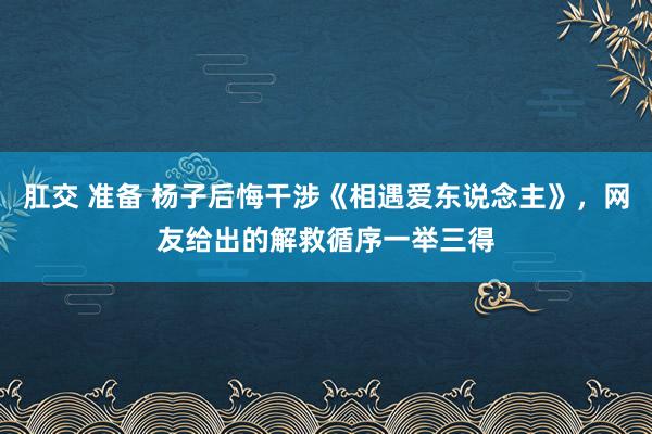 肛交 准备 杨子后悔干涉《相遇爱东说念主》，网友给出的解救循序一举三得